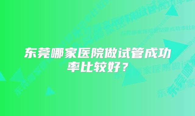 东莞哪家医院做试管成功率比较好？