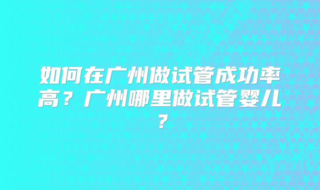 如何在广州做试管成功率高？广州哪里做试管婴儿？