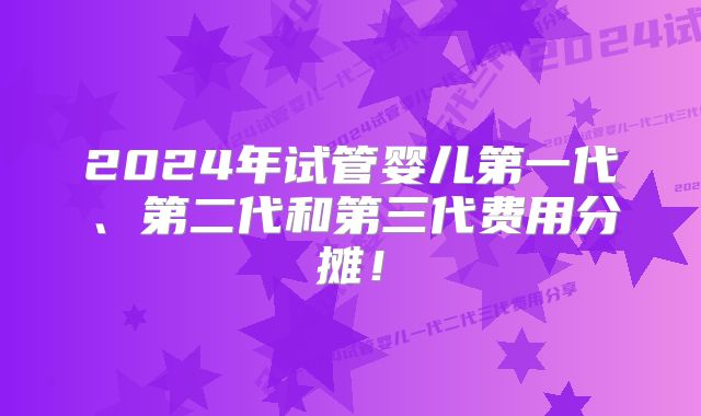 2024年试管婴儿第一代、第二代和第三代费用分摊！