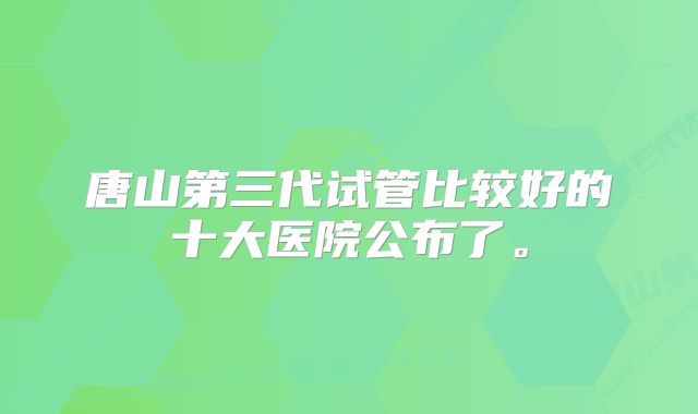 唐山第三代试管比较好的十大医院公布了。