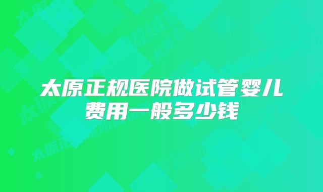 太原正规医院做试管婴儿费用一般多少钱