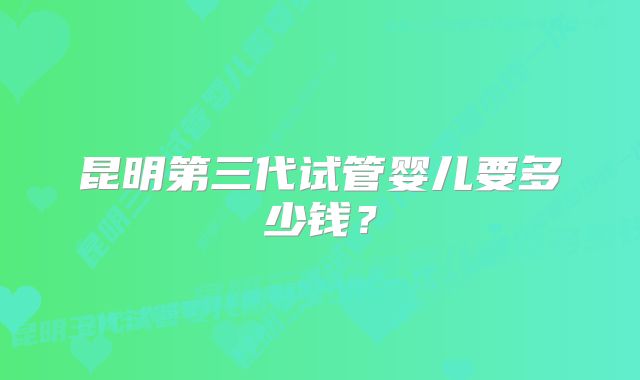 昆明第三代试管婴儿要多少钱？