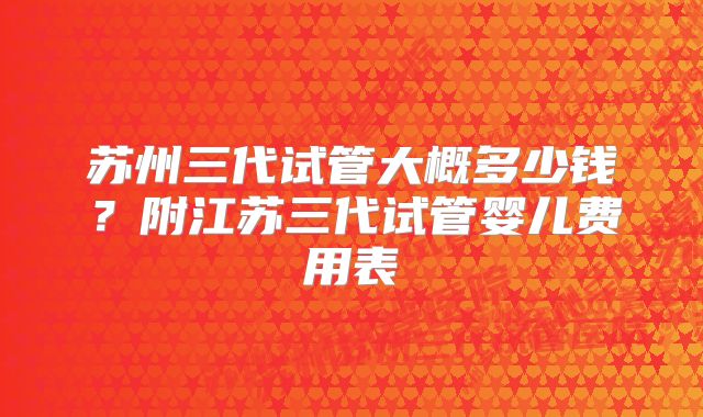 苏州三代试管大概多少钱？附江苏三代试管婴儿费用表