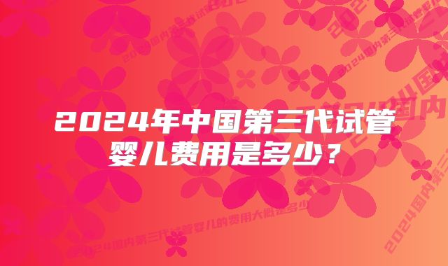 2024年中国第三代试管婴儿费用是多少？