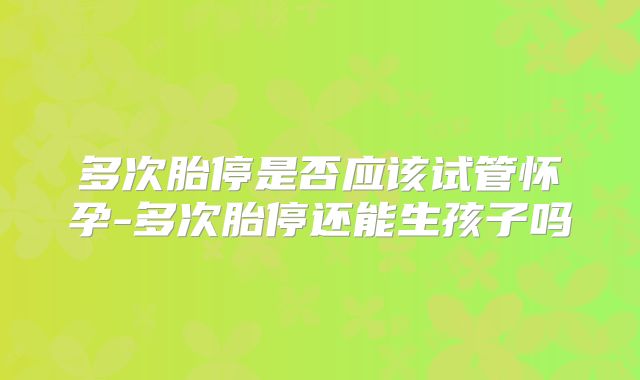 多次胎停是否应该试管怀孕-多次胎停还能生孩子吗