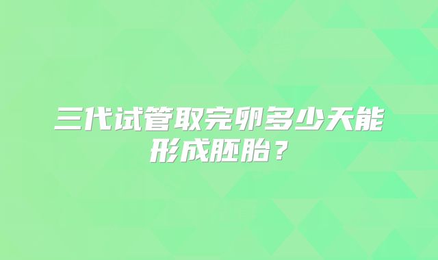 三代试管取完卵多少天能形成胚胎？