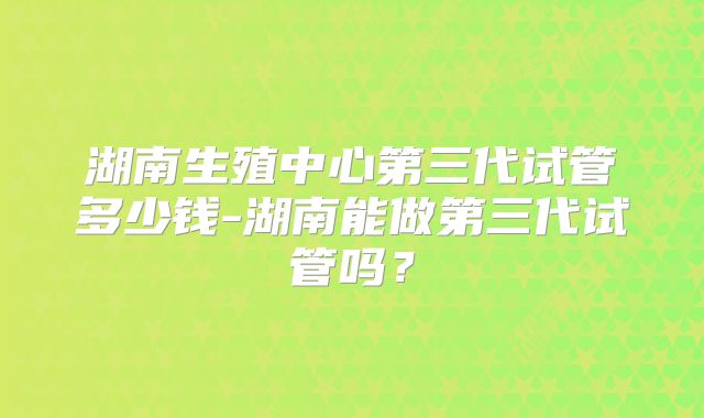 湖南生殖中心第三代试管多少钱-湖南能做第三代试管吗？