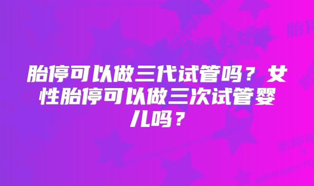 胎停可以做三代试管吗？女性胎停可以做三次试管婴儿吗？