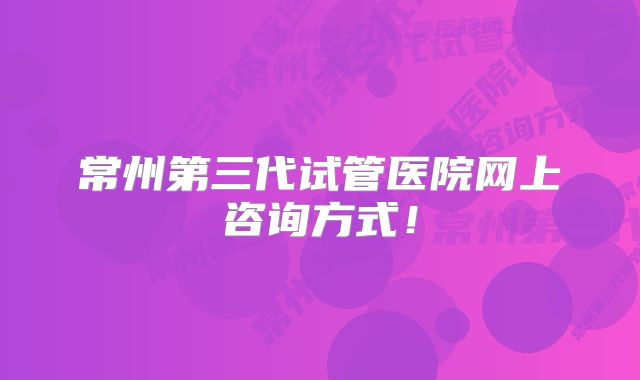 常州第三代试管医院网上咨询方式！