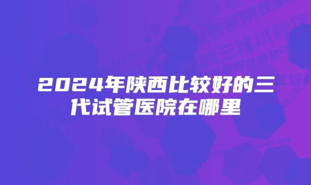 2024年陕西比较好的三代试管医院在哪里