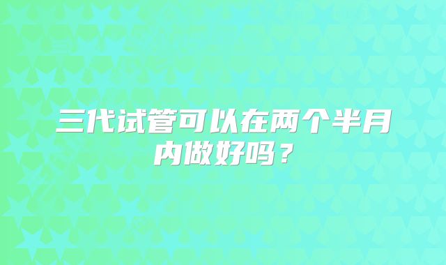 三代试管可以在两个半月内做好吗？