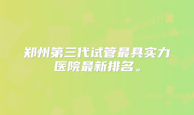 郑州第三代试管最具实力医院最新排名。