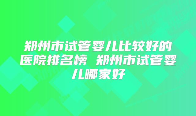 郑州市试管婴儿比较好的医院排名榜 郑州市试管婴儿哪家好