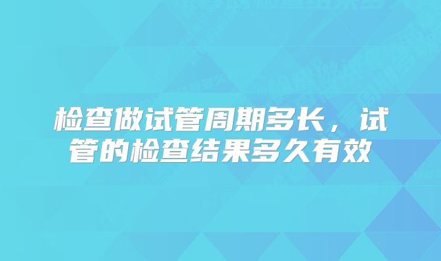 检查做试管周期多长，试管的检查结果多久有效