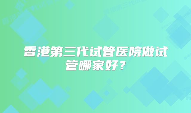 香港第三代试管医院做试管哪家好？