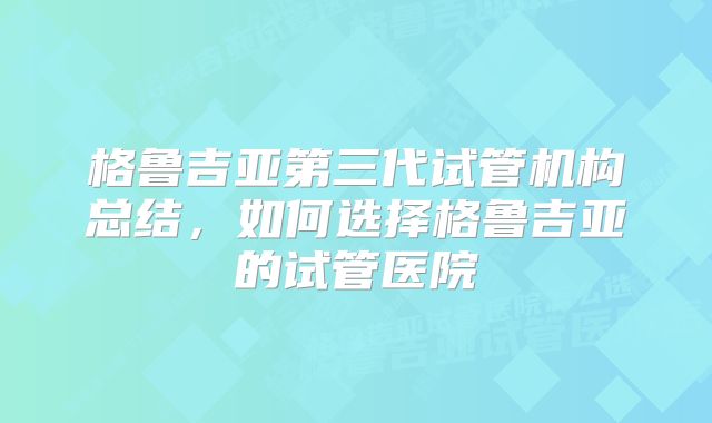 格鲁吉亚第三代试管机构总结，如何选择格鲁吉亚的试管医院