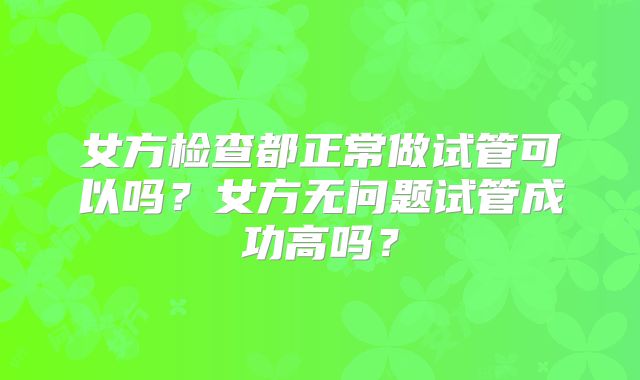 女方检查都正常做试管可以吗？女方无问题试管成功高吗？