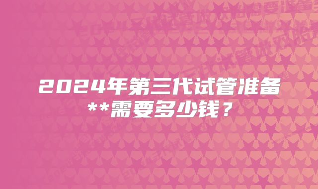 2024年第三代试管准备**需要多少钱？