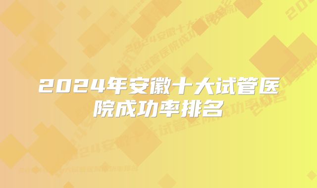 2024年安徽十大试管医院成功率排名