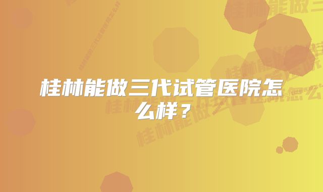 桂林能做三代试管医院怎么样？