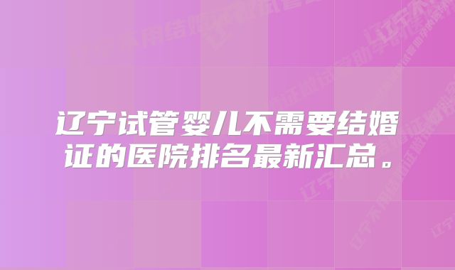 辽宁试管婴儿不需要结婚证的医院排名最新汇总。