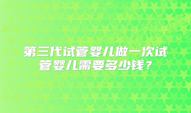 第三代试管婴儿做一次试管婴儿需要多少钱？