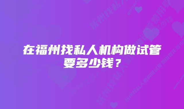 在福州找私人机构做试管要多少钱？