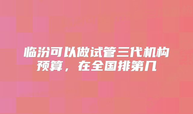 临汾可以做试管三代机构预算，在全国排第几