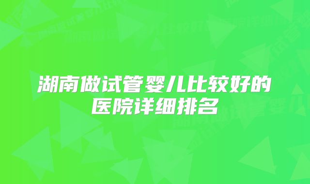 湖南做试管婴儿比较好的医院详细排名