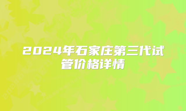 2024年石家庄第三代试管价格详情