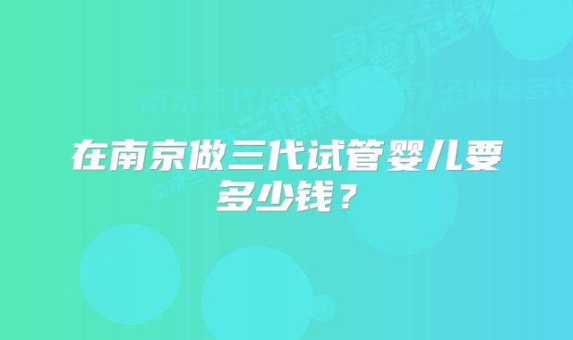 在南京做三代试管婴儿要多少钱？