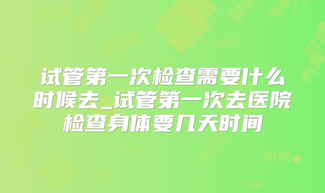 试管第一次检查需要什么时候去_试管第一次去医院检查身体要几天时间