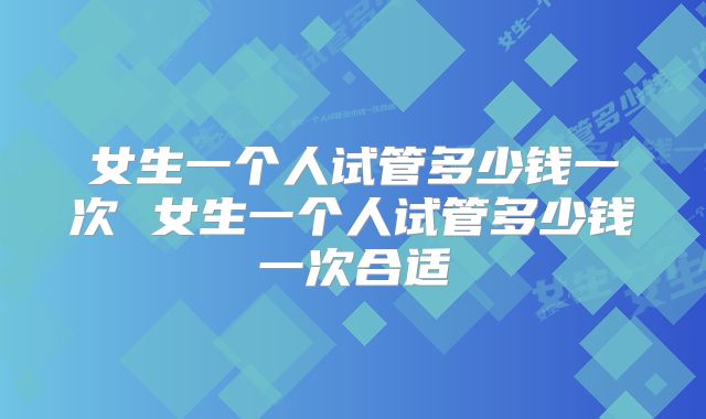 女生一个人试管多少钱一次 女生一个人试管多少钱一次合适