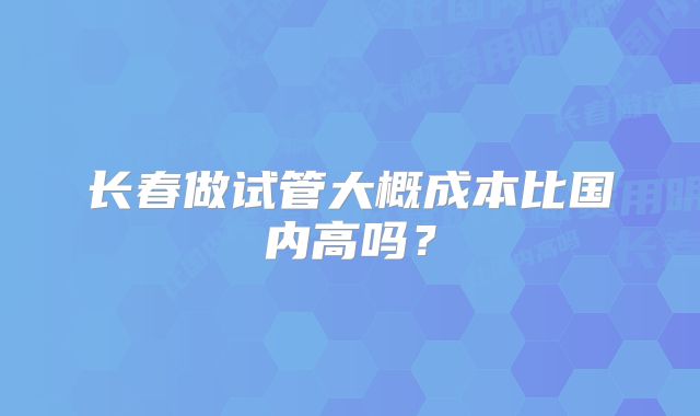 长春做试管大概成本比国内高吗？