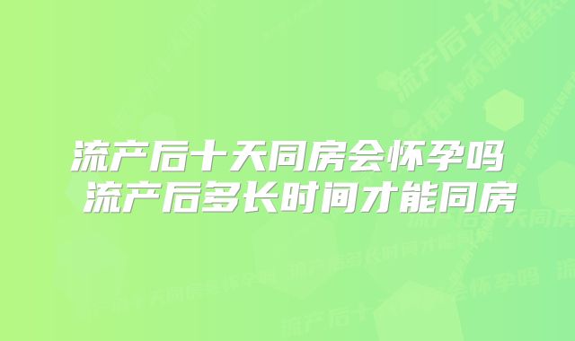 流产后十天同房会怀孕吗 流产后多长时间才能同房