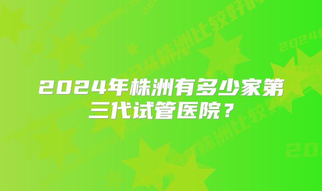 2024年株洲有多少家第三代试管医院？