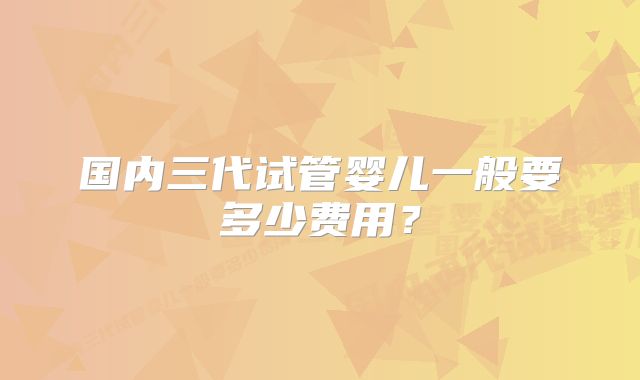 国内三代试管婴儿一般要多少费用？