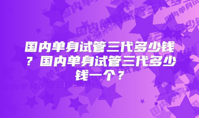 国内单身试管三代多少钱？国内单身试管三代多少钱一个？