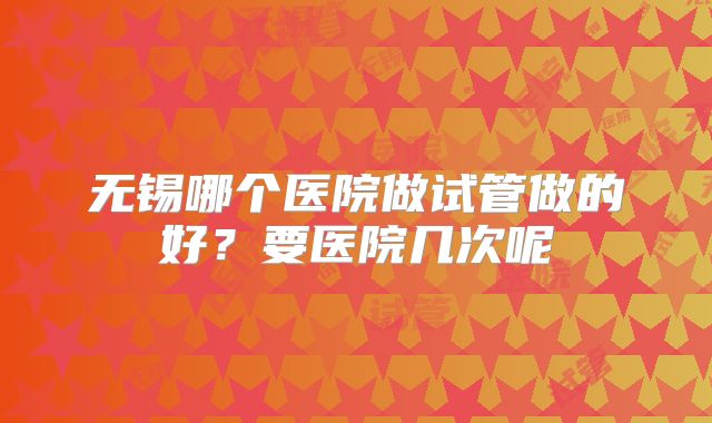 无锡哪个医院做试管做的好？要医院几次呢