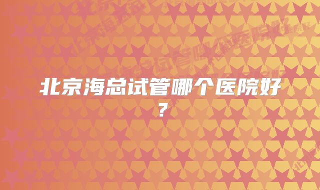 北京海总试管哪个医院好？