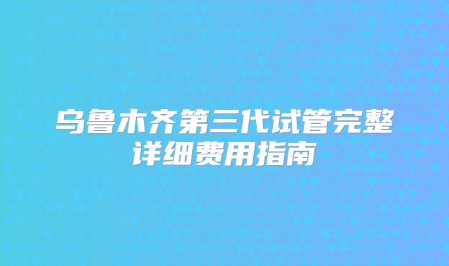 乌鲁木齐第三代试管完整详细费用指南