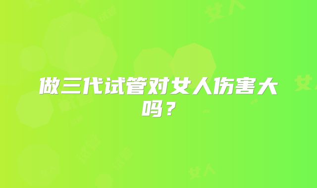 做三代试管对女人伤害大吗？