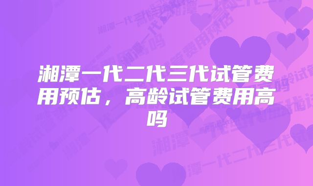 湘潭一代二代三代试管费用预估，高龄试管费用高吗