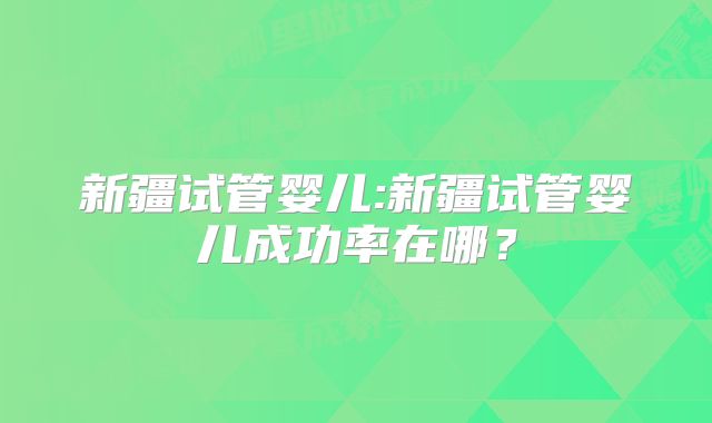 新疆试管婴儿:新疆试管婴儿成功率在哪？