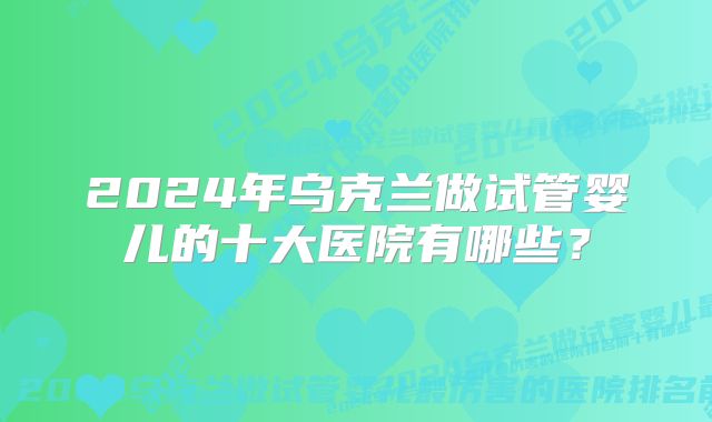 2024年乌克兰做试管婴儿的十大医院有哪些？