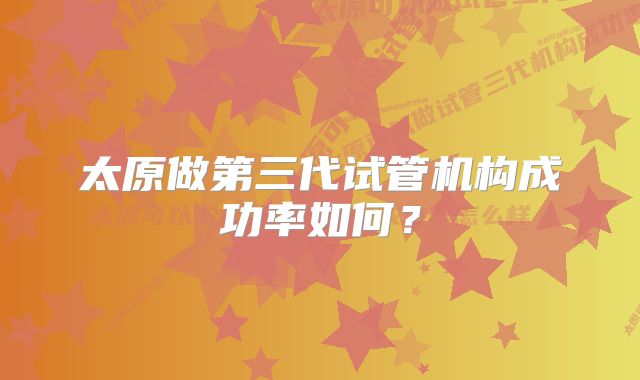 太原做第三代试管机构成功率如何？