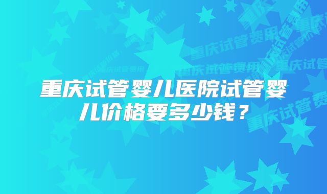 重庆试管婴儿医院试管婴儿价格要多少钱？