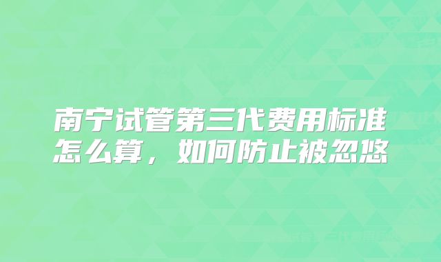 南宁试管第三代费用标准怎么算，如何防止被忽悠