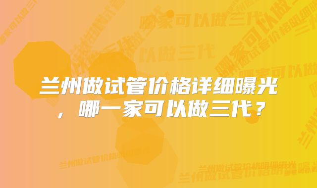 兰州做试管价格详细曝光，哪一家可以做三代？