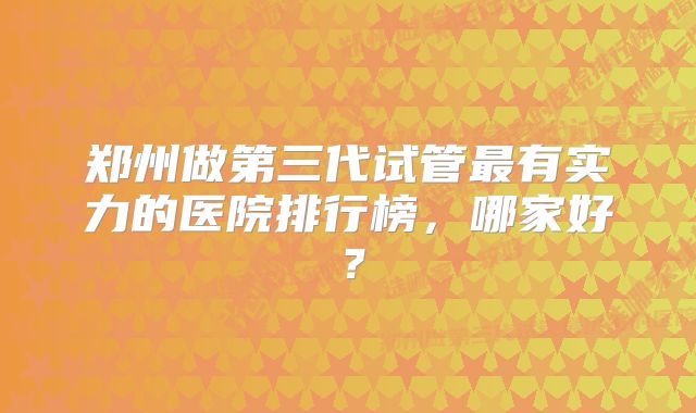 郑州做第三代试管最有实力的医院排行榜，哪家好？